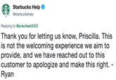Starbucks Help @starbuckshelp Replying to @priscillaah2422 Thank you for letting us know, Priscilla. This is not the welcoming experience we aim to provide, and we have reached out to this customer to apologize and make this right. Ryan