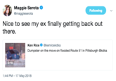 My Ex Maggie Serota @maggieserota Following Nice to see my ex finally getting back out there. Ken Rice @kenricekdka Dumpster on the move on flooded Route 51 in Pittsburgh @kdka 0:18 :44 PM-17 May 2018