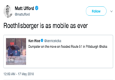 Roethlisberger Matt Ufford Ф @mattufford Follow Roethlisberger is as mobile as ever Ken Rice @kenricekdka Dumpster on the move on flooded Route 51 in Pittsburgh @kdka 0:18 12:09 AM - 17 May 2018