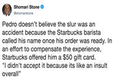 Shomari Stone @shomaristone Pedro doesn't believe the slur was an accident because the Starbucks barista called his name once his order was ready. In an effort to compensate the experience, Starbucks offered him a $50 gift card "I didn't accept it because its like an insult overall"