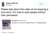 Swimming dj pop a t---- out @morgszzz_ Follow Please take down this video of me enjoying a nice swim. It's rude to post people without their permission Ken Rice @kenricekdka Dumpster on the move on flooded Route 51 in Pittsburgh @kdka 0:18 11:37 AM 17 May 2018