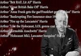 Arthur "Brit RAF, Lit AF" Harris Arthur "Great British Bake Off Harris Arthur "Anne Frank gets the gas?Frankfurt gets thoblast Harris Arthur "Bankrupting Fire Insurance since 19 Arthur "Fire up the Lancasters" Harris Arthur Like the Holocaust, LOL gonna cost youHafris Arthur Airmobile Auschwitz" Harris Arthur Holocaust Mk2, Lancaster boogaloo"H