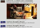 GWYN, LORD OF CINDER Thanks everyone. He enjoyed being Solair for a day Ashen Knight Boyd why would he enjoy being a d------- 0222-3 Ashen Knight Boyd I'm gonna kick your son in the ribs