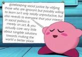gatekeeping social justice by vilifying those who are ignorant but possibly willing to learn isn't only totally unproductive, but also reveals to everyone that your interest in social politics is merely an act, & you actually care very little about tangible solutions towards making the world a better place