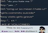 Girl: "do you hate me?" Boy:"yes..." Girl:"omg ur so mean I hate u!" girls commits suicide* boy visits girls grave* Boy:"..n't" Il LIKE IF YOU CRIED This is so happyn't Can theyn't hit 50O disliken't