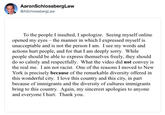 AaronSchlossbergLaW @ASchlossbergLaw To the people I insulted, I apologize. Seeing myself online opened my eyes - the manner in which I expressed myself is unacceptable and is not the person I am. I see my words and actions hurt people, and for that I am deeply sorry. While people should be able to express themselves freely, they should do so calmly and respectfully. What the video did not convey is the real me, I am not racist. One of the reasons I moved to New York is preciselv because of the remarkable diversity offered in this wonderful city. I love this country and this city, in part because of immigrants and the diversity of cultures immigrants bring to this country. Again, my sincerest apologies to anyone and everyone I hurt. Thank you.