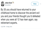 Julius Goat a@JuliusGoat Follow By 35 you should have returned to your childhood home to discover the ancient evil you and your friends thought you'd defeated when you were all 12 has risen again, say retirement experts. 12:23 PM -16 May 2018
