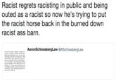 Racist regrets racisting in public and being outed as a racist so now he's trying to put the racist horse back in the burned down racist ass barn. 2 AaronSchlossbergLaw @ASchlossbergLaw o the people I insulted, I apologize. Seeing myself my cyes-the manner in which I expressed myse ptable and is not the person 1 am. I se my words hurt poople, and for thal m dexply srry, Whil should be able to express themselves freely, they calmly and respectfully. What the video did not ce lme. Iam not racist One of the reasonsImowed s precisly because of the remarkable diversity off onderful eity I lwe this country and this eity, in p e of immigrants and t cubures immi o this country. Again, my sincerest apologies to ar eryone I hurt. Thank you. the diversity of