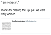 "I am not racist." Thanks for clearing that up, pal. We were really worried. AaronSchlossbergLaw @ASchlossbergLaw o the people I insulted, I apelogize. Seeing myself my cyes-the manner in which I expressed myse ptable and is not the person 1am. I see my words s hurt poople, and for that I am dexply sory, Whil should he able to express themselves freely, they t almly and respectfully. What the video did not ce lme. Iam not racist One of the reasonsImowed s precisely because of the remar salle divnity ofǐ onderful eity I lwe this country and this eity, in p e of immigrants and the diversity of cubures immi o this country. Again, my sincerest apologies to ar I hurt. Thank you.