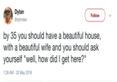 Dylan @dylmdav Follow by 35 you should have a beautiful house, with a beautiful wife and you should ask yourself "well, how did I get here?" 1:28 AM -20 May 2018