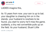 eric turtle @dubstep4dads Follow LADIES imagine this, its 15 years from now. your son is up to bat. your daughter is cheering him on in the stands. your husband is nowhere to be found, you start to worry he'll miss the game suddenly, a tiny red convertible pulls up on the field. its your husband, Stuart Little 8:46 PM- 22 May 2018