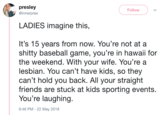 presley @innerpres Follow LADIES imagine this, It's 15 years from now. You're not at a s----- baseball game, you're in hawaii for the weekend. With your wife. You re a lesbian. You can't have kids, so they can't hold you back. All your straight friends are stuck at kids sporting events You're laughing. 6:46 PM - 22 May 2018