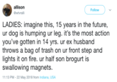 allison @wtvrali Follow LADIES: imagine this, 15 years in the future, ur dog is humping ur leg. it's the most action you've gotten in 14 yrs. ur ex husband throws a bag of trash on ur front step and lights it on fire. ur half son brogurt is swallowing magnets. 11:13 PM- 22 May 2018 from Indiana, USA