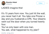 Brandon Hebel @Hebester Follow LADIES imagine this! It's 15 years from now. You just hit the wall, you never had it all. You take one Prozac a day and you husbands a CPA. Your dreams went out the door when you turned twenty four. You've only been with one man. You ask, what happened to my plan? 9:59 PM - 22 May 2018