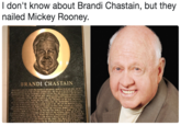 I don't know about Brandi Chastain, but they nailed Mickey Rooney 0 BRANDI CHASTAIN CHASTAIN'S LOVE OF SPORTS WAS HONED IN CHILDHOOD GROWING UP IN SAN JOSE SHE WAS AN AVID SUPPORTER OF THE SAN JOSE EARTHQUAKES SHE WAS ON A YOUTH TEAM CALLED TH QUAKECTES AND was.SO ENAMORED OF HER UNIFORM THAT SHE SLEPTIN SHE BECAMI A STI . NT THE GAME, LONG 3EFORE MOST AMERICAN KIDS UNDERSTOOD THE NUN S INTERNATİONAL SOCCER AFTER STARRING AT ARCHBISHOP MITTY. CHASTAIN ACCEPTED A HGLARSHIP TO CAL, WHERE SHE TAS NAMED tRE FRE SEMA, OF İE EE r INILİIK$ CAUSED .HERTO MISS THE "8. AND'SS SEASONS SHE TRANSFERRED TO SANTA CLARA.. N98-N BOTH HER JUNIOR AND SENIOR YEARS AT SCU, SHE LED THE BRONCOSTOAW NIONARANKING AND THE WOMAN'S COLLEGE CUP FINAL FOUR PLAYING AS A FORWARI CHASTAIN-MADETHE NATIONAL TEAM THAT WON THE INAUGURAL WOMEN'S WORLD CUP BU OROPPED FROM THE TEAM-IN 95, SHE WATCHED THAT WORLD CUP AT HOME AFTER, SLE : İEMA DE HERSELFAS A DEFENDER AND WAS BACK ON THE NATIONAL SQUAD SHE PLAYED IN "THE 99CQrYM Pics, WHERE THE US WOMEN WON GOLD CHASTAIN BURST TO GLOBAL FAME IN THE1999 ORED CUP SHE TOOK THE GAME-WINNING PENALTY KICK IN THE CHAMPIONSHIP GAMB ELTOTHE GROUND AND RIPPED OFF HER JERSEY THAT IMAGE BROADCAST AROUND HE NEW FOUND POWER OF WOMEN İN SPORTS