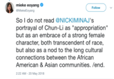 mieke eoyang @MiekeEoyang Follow So I do not read @NICKIMINAJ's portrayal of Chun-Li as "appropriation" but as an embrace of a strong female character, both transcendent of race, but also as a nod to the long cultural connections between the African American & Asian communities. /end. 2:22 AM -20 May 2018
