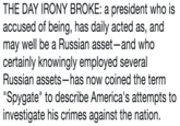 THE DAY IRONY BROKE: a president who is accused of being, has daily acted as, and may well be a Russian asset-and who certainly knowingly employed several Russian assets-has now coined the term "Spygate" to describe America's attempts to investigate his crimes against the nation