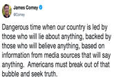 James Comey @Comey Dangerous time when our country is led by those who will lie about anything, backed by those who will believe anything, based on information from media sources that will say anything. Americans must break out of that bubble and seek truth