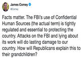 James Comey @Comey Facts matter. The FBI's use of Confidential Human Sources (the actual term) is tightly regulated and essential to protecting the country. Attacks on the FBl and lying about its work will do lasting damage to our country. How will Republicans explain this to their grandchildren?