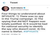 Tweet Scott Adams > @ScottAdamsSays Four things to understand about SPYGATE: 1) There was no spy in the Trump campaign. 2) The spying that did NOT happen was totally justified. 3) It would be bad for national security to identify the spy who doesn't exist. 4) His name is Stefan. #SPYGATE 8:44 AM 23 May 18