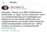 Tweet Scott Adams @ScottAdamsSays People, there is a BIG difference between a "spy" and a person who is contracted by an intelligence agency to secretly infiltrate an organization, provide information, and manipulate outcomes. Why is this so hard to understand? #SPYGATE 8:56 AM 23 May 18