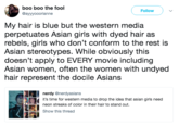 Docile Asians boo boo the fool @ayyyooorianne Followv My hair is blue but the western media perpetuates Asian girls with dyed hair as rebels, girls who don't conform to the rest is Asian stereotypes. While obviously this doesn't apply to EVERY movie including Asian women, often the women with undyed hair represent the docile Asians nerdy @nerdyasians it's time for western media to drop the idea that asian girls need neon streaks of color in their hair to stand out. Show this thread