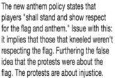 The new anthem policy states that players "shall stand and show respect for the flag and anthem." Issue with this: it implies that those that kneeled weren't respecting the flag. Furthering the false idea that the protests were about the flag. The protests are about injustice. text font black and white handwriting line number