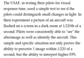 The USAF, in testing their pilots for visual response time, used a simple test to see if the pilots could distinguish small changes in light. In their experiment a picture of an aircraft was flashed on a screen in a dark room at 1/220th of a second. Pilots were consistentlv able to "see" the afterimage as well as identify the aircraft. This simple and specific situation not only proves the ability to perceive 1 image within 1/220 of a second, but the ability to interpret higher FPS.