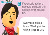 Miitomo If you could add one new rule to soccer this season, what would it be? Everyone gets a brick. What you do with it is up to you