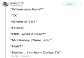 jaylinTM Follow @JayyWavve "Where you from?" "TX” "Where in TX?” "Frisco" 25 "Ohh, what it near?" "McKinney, Plano, etc." "Huh?" "Dallas I'm from Dallas,TX 1:39 PM -11 Oct 2017