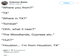 Coleman Bates @man_cole_B Followv "Where you from?" "TX" "Where in TX?" "Tomball" "Ohh, what it near?" "The Woodlands, Cypress etc. "Huh?" "Houston... I'm from Houston, TX" jaylinTM@JayyWavve "Where you from?"