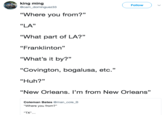 king ming Follow @cam dominguez33 "Where you from?" "LA" “What part of LA?” "Franklinton" "What's it by?" "Covington, bogalusa, etc." "Huh?" "New Orleans. l'm from New Orleans" 31 Coleman Bates @man_cole_B "Where you from?" TX".