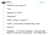 NICK @nickhines12 ( Follow ) "Where you from?" "TX" "Where in TX?” "Denton" "Ohh, what it near?" “UNT, Lewisville, McKinney, etc" "Huh?" "Dallas... I'm from Dallas. I live at Fair Park on the fair grounds. I am Big Tex."
