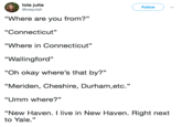 lola julia @lolajulia5 Follow "Where are you from?" "Connecticut" "Where in Connecticut" "Wallingford" "Oh okay where's that by?" "Meriden, Cheshire, Durham,etc." "Umm where?" "New Haven. I live in New Haven. Right next to Yale."