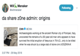 WillMenaker @willmenaker Following da share zOne admin: origins CNN Φ @CNN Archaeologists working at the ancient Roman city of Pompeii, Italy, uncovered the remains of a 30-year-old man who appears to have survived the initial eruption of Vesuvius in 79 A.D., only to be killed when he was struck by a large slab of stone cnn.it/2GZKWvX 3:37 PM - 29 May 2018