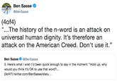 Ben Sasse ^ @BenSasse (4of4) "...The history of the n-word is an attack on universal human dignity. It's therefore an attack on the American Creed. Don't use it." Ben Sasse@BenSasse 3. Here's what I wish l'd been quick enough to say in the moment: "Hold up, why would you think it's OK to use that word?... (3of4?) twitter.com/BenSasse/statu...