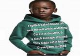I spilled baked beans all over myself while watching Cars 2 in theatres & a black teenage shouted "this n---- eatin beans G everyone laughed
