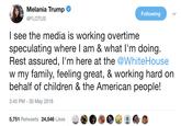 Melania Trump Following @FLOTUS I see the media is working overtime speculating where I am & what l'm doing Rest assured, l'm here at the @WhiteHouse w my family, feeling great, & working hard on behalf of children & the American people! 3:45 PM - 30 May 2018 5,751 Retweets 24,546 Likes