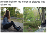 pictures I take of my friends vs pictures they take of me 恥