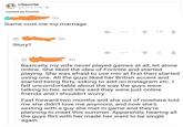 l,Hypocrite May 29 at 21:00. cucked by fortnite 5h Game cost me my marriage. 18 5h Story? 4h Basically, my wife never played games at all, let alone online. She liked the idea of Fortnite and started playing. She was afraid to use mic at first then started using one. All the guys liked her British accent and started being flirty, asking to add on Instagram etc. I felt uncomfortable about the way the guys were talking to her, and she said they were just online friends and I shouldn't worry Fast forward two months and she out of nowhere told me she didn't love me anymore, and now she's sexting with a guy she met in game and they're planning to meet this summer. Apparently, hearing all the guys flirt with her made her want to be single again text font line