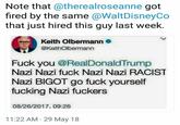 Note that @therealroseanne got fired by the same @WaltDisneyCo that just hired this guy last week. Keith Olbermann @KeithOlbermann F--- you @RealDonaldTrump Nazi Nazi f--- Nazi Nazi RACIST Nazi BIGOT go f--- yourself f------ Nazi f------ 08/26/2017, 09:26 11:22 AM 29 May 18