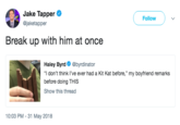 Jake Tapper @jaketapper Follow Break up with him at once Haley Byrd @byrdinator "I don't think I've ever had a Kit Kat before," my boyfriend remarks before doing THIS Show this thread 10:03 PM - 31 May 2018