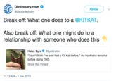 Dictionary.com Ф eDictionarycom Followv Break off: What one does to a @KITKAT. Also break off: What one might do to a relationship with someone who does this Haley Byrd @byrdinator "I don't think I've ever had a Kit Kat before," my boyfriend remarks before doing THIS Show this thread 11:13 AM-1 Jun 2018