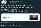 Nvidia Holy Water @Tetraform HEY DID YA'LL KNOW THAT DAVID CAGE WAS BORN ON JUNE 9 1969? THATS F------ 6/9/69 David Cage Age 48 years June 9,1969 6:06 AM 02 Jun 18 548 Retweets 1,140 Likes