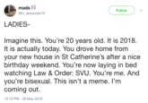Follow @malexander19 LADIES Imagine this. You're 20 years old. It is 2018 It is actually today. You drove home from your new house in St Catherine's after a nice birthday weekend. You're now laying in bed watching Law & Order: SVU. You're me. And you're bisexual. This isn't a meme. l'm coming out. 10:19 PM- 28 May 2018