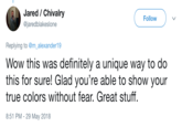 Jared / Chivalry @jaredblakeslone Follow Replying to @m_alexander19 Wow this was definitely a unique way to do this for sure! Glad you're able to show your true colors without fear. Great stuff. 8:51 PM -29 May 2018