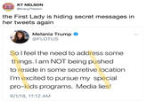 KT NELSON @KrangTNelson the First Lady is hiding secret messages in her tweets again Melania Trump @FLOTUS So l feel the need to address some things. I am NOT being pushed to reside in some secretive location I'm excited to pursue my special pro-kids programs. Media lies! 6/1/18, 11:12 AM