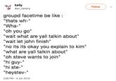 kelly Follow @en_hahaha roupd facetime be like: "thats wh-" "Wha-" "oh you go" "wait what are yall talkin about" "wait let john finish" "no its its okay you explain to kim" "what are yall talkin about" "oh steve wants to join" "hi guy- "hi ste-" "heystev-'" 3:08 PM-4 Jun 2018