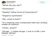 Chemjobber @Chemjobber Follow "What do you do?" "Chemistry" "Really? What kind of chemistry?" "Organic synthesis" "Oh, what's that?" "It's making new molecules that are mostly made of carbon" "Uhhh, what?" "Drugs - I make drugs. I live in a RV. I am Walter White" 1:55 AM-1 Jun 2018