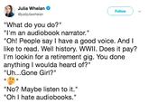 Julia Whelan @justjuliawhelan Follow "What do you do?" "I'm an audiobook narrator." "Oh! People say I have a good voice. And l like to read. Well history. WWlIl. Does it pay? I'm lookin for a retirement gig. You done anything I woulda heard of?" "Uh...Gone Girl?" "No? Maybe listen to it." "Oh I hate audiobooks."